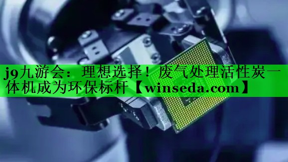 j9九游会：理想选择！废气处理活性炭一体机成为环保标杆