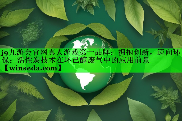 j9九游会官网真人游戏第一品牌：拥抱创新，迈向环保：活性炭技术在环己醇废气中的应用前景