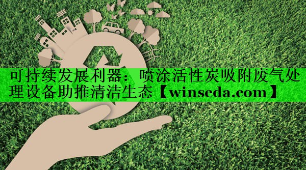 可持续发展利器：喷涂活性炭吸附废气处理设备助推清洁生态