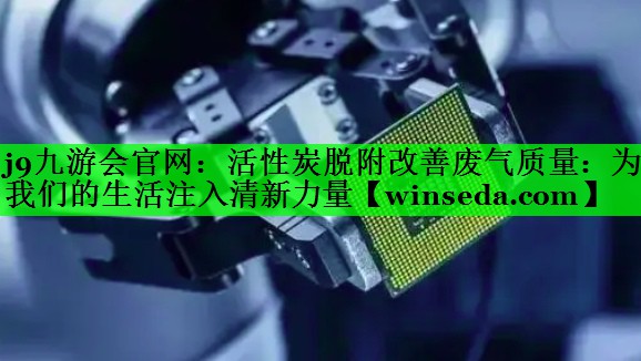 <strong>j9九游会官网：活性炭脱附改善废气质量：为我们的生活注入清新力量</strong>