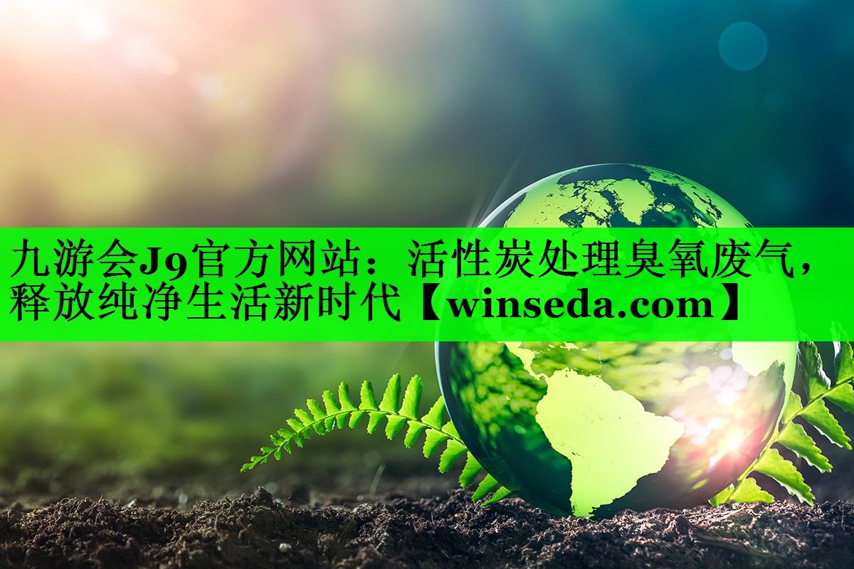 九游会J9官方网站：活性炭处理臭氧废气，释放纯净生活新时代
