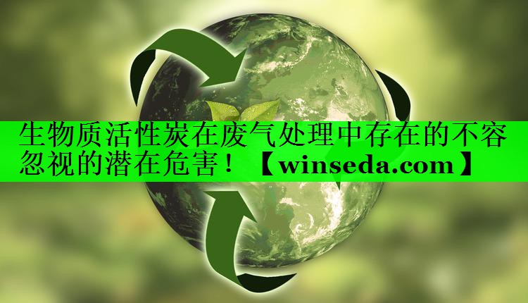 生物质活性炭在废气处理中存在的不容忽视的潜在危害！
