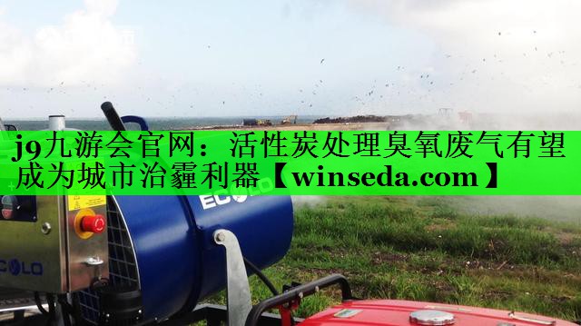 j9九游会官网：活性炭处理臭氧废气有望成为城市治霾利器