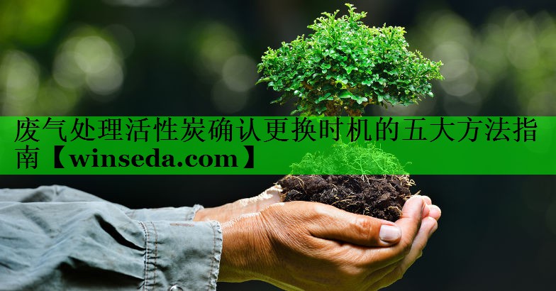 <strong>废气处理活性炭确认更换时机的五大方法指南</strong>