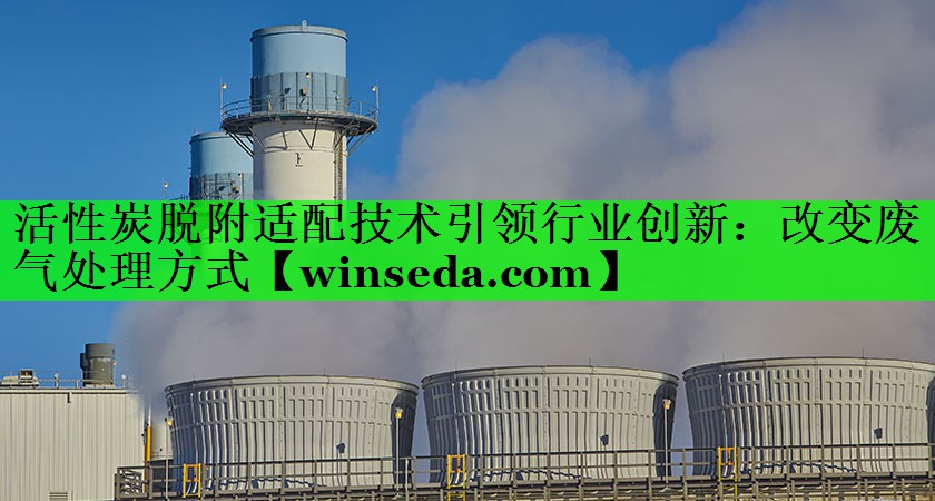 活性炭脱附适配技术引领行业创新：改变废气处理方式