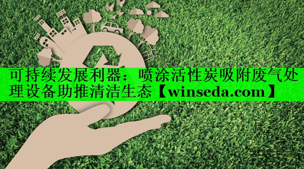 可持续发展利器：喷涂活性炭吸附废气处理设备助推清洁生态